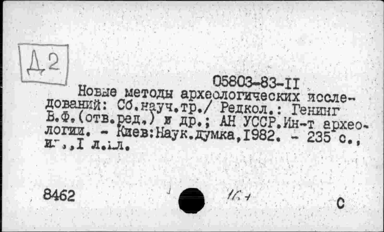 ﻿ил	05803-83-11
™ *^Ы0Летоды археологических исследований: Сб.науч.тр./ Редкол.: Генинг
отвфД’\* др.; АН УССР.Ин-т архео-логии. - Киев: Нау к. думка, 1982. - 235 с. И- э »X Л.хЛ.	’
8462
J
С